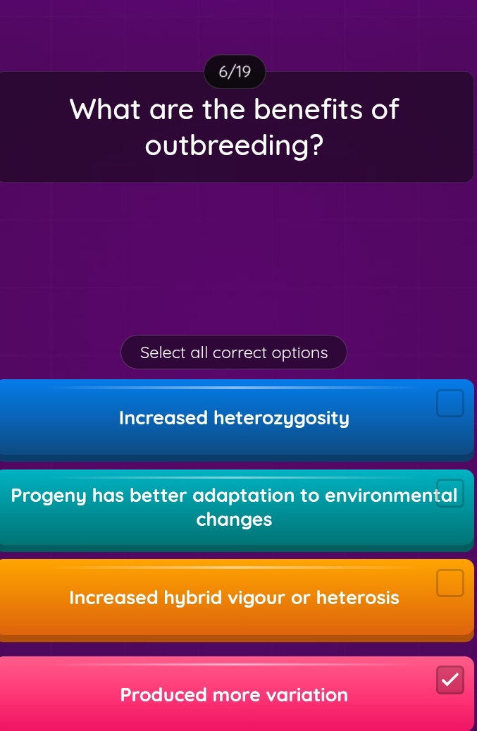 6/19
What are the benefits of
outbreeding?
Select all correct options
Increased heterozygosity
Progeny has better adaptation to environmental
changes
Increased hybrid vigour or heterosis
Produced more variation