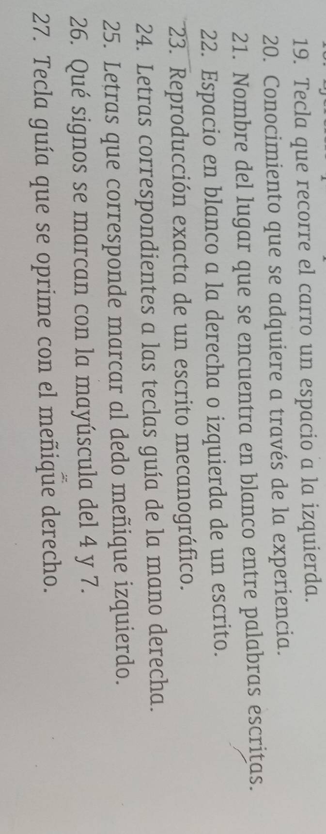 Tecla que recorre el carro un espacio a la izquierda. 
20. Conocimiento que se adquiere a través de la experiencia. 
21. Nombre del lugar que se encuentra en blanco entre palabras escrițas. 
22. Espacio en blanco a la derecha o izquierda de un escrito. 
23. Reproducción exacta de un escrito mecanográfico. 
24. Letras correspondientes a las teclas guía de la mano derecha. 
25. Letras que corresponde marcar al dedo meñique izquierdo. 
26. Qué signos se marcan con la mayúscula del 4 y 7. 
27. Tecla guía que se oprime con el meñique derecho.