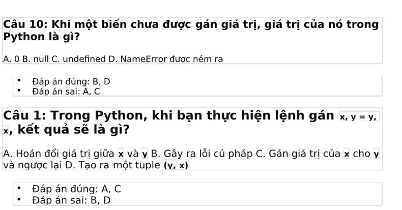 Khi một biến chưa được gán giá trị, giá trị của nó trong
Python là gì?
A. 0 B. null C. undefined D. NameError được ném ra
Đáp án đúng: B, D
Đáp án sai: A, C
Câu 1: Trong Python, khi bạn thực hiện lệnh gán x, y=y,
x, kết quả sẽ là gì?
A. Hoán đổi giá trị giữa x và y B. Gây ra lỗi cú pháp C. Gán giá trị của x cho y
và ngược lại D. Tạo ra một tuple (v,x)
Đáp án đúng: A, C
Đáp án sai: B, D