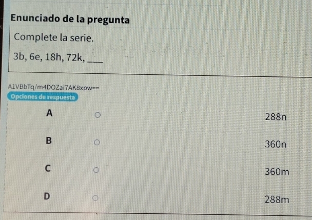 Enunciado de la pregunta
Complete la serie.
3b, 6e, 18h, 72k,_
A1VBbTq/m4DOZai7AK8xpw==
Opciones de respuesta
A
288n
B
360n
C 360m
D
288m