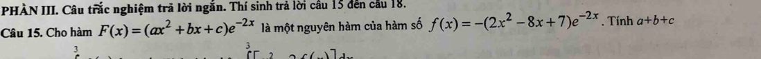 PHÀN III. Câu trắc nghiệm trã lời ngắn. Thí sinh trả lời cầu 15 đến cầu 18.
Câu 15. Cho hàm F(x)=(ax^2+bx+c)e^(-2x) là một nguyên hàm của hàm số f(x)=-(2x^2-8x+7)e^(-2x). Tính a+b+c
3
3