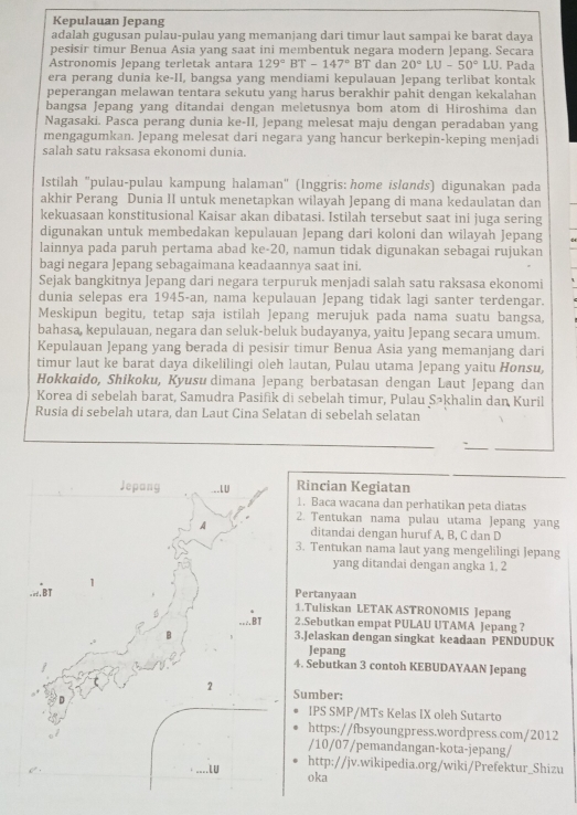 Kepulauan Jepang
adalah gugusan pulau-pulau yang memanjang dari timur laut sampai ke barat daya
pesisir timur Benua Asia yang saat ini membentuk negara modern Jepang. Secara
Astronomis Jepang terletak antara 129°BT-147° BT dan 20°LU-50°LU. Pada
era perang dunia ke-II, bangsa yang mendiami kepulauan Jepang terlibat kontak
peperangan melawan tentara sekutu yang harus berakhir pahit dengan kekalahan
bangsa Jepang yang ditandai dengan meletusnya bom atom di Hiroshima dan
Nagasaki. Pasca perang dunia ke-II, Jepang melesat maju dengan peradaban yang
mengagumkan. Jepang melesat dari negara yang hancur berkepin-keping menjadi
salah satu raksasa ekonomi dunia.
Istilah "pulau-pulau kampung halaman" (Inggris: home islɑnds) digunakan pada
akhir Perang Dunia II untuk menetapkan wilayah Jepang di mana kedaulatan dan
kekuasaan konstitusional Kaisar akan dibatasi. Istilah tersebut saat ini juga sering
digunakan untuk membedakan kepulauan Jepang dari koloni dan wilayah Jepang
lainnya pada paruh pertama abad ke-20, namun tidak digunakan sebagai rujukan
bagi negara Jepang sebagaimana keadaannya saat ini.
Sejak bangkitnya Jepang dari negara terpuruk menjadi salah satu raksasa ekonomi
dunia selepas era 1945-an, nama kepulauan Jepang tidak lagi santer terdengar.
Meskipun begitu, tetap saja istilah Jepang merujuk pada nama suatu bangsa,
bahasa, kepulauan, negara dan seluk-beluk budayanya, yaitu Jepang secara umum.
Kepulauan Jepang yang berada di pesisir timur Benua Asia yang memanjang dari
timur laut ke barat daya dikelilingi oleh lautan, Pulau utama Jepang yaitu Honsu,
Hokkaido, Shikoku, Kyusu dimana Jepang berbatasan dengan Laut Jepang dan
Korea di sebelah barat, Samudra Pasifik di sebelah timur, Pulau Sākhalin dan Kuril
Rusia di sebelah utara, dan Laut Cina Selatan di sebelah selatan
`
Rincian Kegiatan
Jepang ___LU 1. Baca wacana dan perhatikan peta diatas
2. Tentukan nama pulau utama Jepang yang
A ditandai dengan huruf A, B, C dan D
3. Tentukan nama laut yang mengelilingi Jepang
yang ditandai dengan angka 1, 2
1
=.BT Pertanyaan 1.Tuliskan LETAK ASTRONOMIS Jepang
--/B T 2.Sebutkan empat PULAU UTAMA Jepang ?
3.Jelaskan dengan singkat keadaan PENDUDUK
Jepang
4. Sebutkan 3 contoh KEBUDAYAAN Jepang
2 Sumber:
IPS SMP/MTs Kelas IX oleh Sutarto
https://fbsyoungpress.wordpress.com/2012
/10/07/pemandangan-kota-jepang/
....LU
http://jv.wikipedia.org/wiki/Prefektur_Shizu
oka