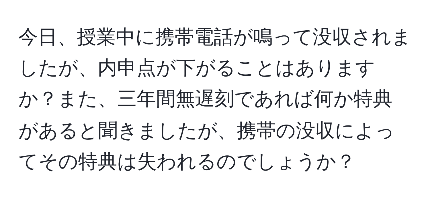 今日、授業中に携帯電話が鳴って没収されましたが、内申点が下がることはありますか？また、三年間無遅刻であれば何か特典があると聞きましたが、携帯の没収によってその特典は失われるのでしょうか？