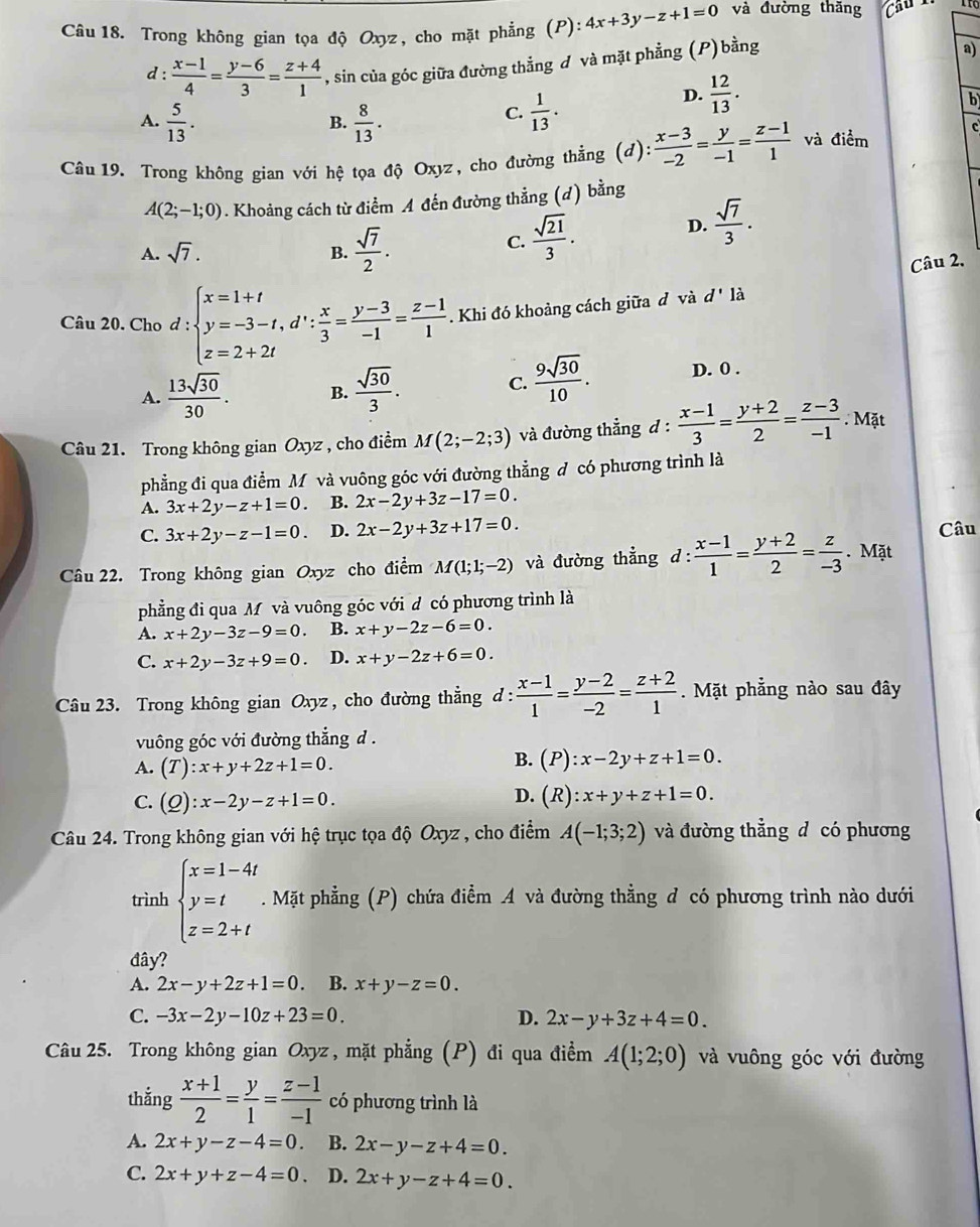 Trong không gian tọa độ Oxyz, cho mặt phẳng (P): 4x+3y-z+1=0 và đường thăng
d :  (x-1)/4 = (y-6)/3 = (z+4)/1  , sin của góc giữa đường thẳng đ và mặt phẳng (P)bằng
a)
A.  5/13 .  8/13 .  1/13 .
D.  12/13 .
b
B.
C.
Câu 19. Trong không gian với hệ tọa độ Oxyz, cho đường thẳng (d)  (x-3)/-2 = y/-1 = (z-1)/1  và điểm c
A(2;-1;0). Khoảng cách từ điểm A đến đường thẳng (d) bằng
D.  sqrt(7)/3 .
A. sqrt(7). B.  sqrt(7)/2 .
C.  sqrt(21)/3 .
Câu 2,
Câu 20. Cho d:beginarrayl x=1+t y=-3-t,d∵  x/3 = (y-3)/-1 = (z-1)/1  z=2+2tendarray. Khi đó khoảng cách giữa đ và d' là
A.  13sqrt(30)/30 . B.  sqrt(30)/3 . C.  9sqrt(30)/10 . D. 0 .
Câu 21. Trong không gian Oxyz , cho điểm M(2;-2;3) và đường thẳng d :  (x-1)/3 = (y+2)/2 = (z-3)/-1 . Mặt
phẳng đi qua điểm M và vuông góc với đường thẳng đ có phương trình là
A. 3x+2y-z+1=0. B. 2x-2y+3z-17=0.
C. 3x+2y-z-1=0. D. 2x-2y+3z+17=0. Câu
Câu 22. Trong không gian Oxyz cho điểm M(1;1;-2) và đường thẳng d: (x-1)/1 = (y+2)/2 = z/-3 . Mặt
phẳng đi qua M và vuông góc với đ có phương trình là
A. x+2y-3z-9=0. B. x+y-2z-6=0.
C. x+2y-3z+9=0. D. x+y-2z+6=0.
Câu 23. Trong không gian Oxyz , cho đường thẳng d : : (x-1)/1 = (y-2)/-2 = (z+2)/1 . Mặt phẳng nào sau đây
vuông góc với đường thắng d .
A. (T):x+y+2z+1=0.
B. (P):x-2y+z+1=0.
C. (Q):x-2y-z+1=0.
D. (R):x+y+z+1=0.
Câu 24. Trong không gian với hệ trục tọa độ Oxyz , cho điểm A(-1;3;2) và đường thẳng d có phương
trình beginarrayl x=1-4t y=t z=2+tendarray.. Mặt phẳng (P) chứa điểm A và đường thẳng đ có phương trình nào dưới
đây?
A. 2x-y+2z+1=0 B. x+y-z=0.
C. -3x-2y-10z+23=0. D. 2x-y+3z+4=0.
Câu 25. Trong không gian Oxyz , mặt phẳng (P) đi qua điểm A(1;2;0) và vuông góc với đường
thắng  (x+1)/2 = y/1 = (z-1)/-1  có phương trình là
A. 2x+y-z-4=0. B. 2x-y-z+4=0.
C. 2x+y+z-4=0 D. 2x+y-z+4=0.