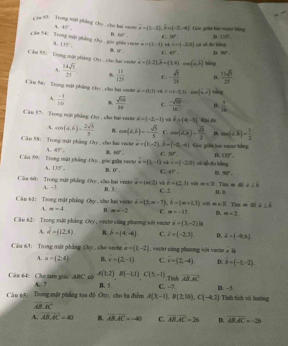 Trong mật phẳng Oxy , cho hai vecto vector a=(1;-2),vector b=(-2,-6) Góc giữa hai vecte bằng
A. 45°.
B. 60°.
C. 30°. D. 135,
Câu 54: Trong mặt phẳng Oxy , góc giữa vecto u=(1;-1) và v=(-2;0) có số đo bàng
A. 135°. B. 0°.
C. 45°. D. 90°.
Câu 55: Trong mặt pháng Ory , cho hai vecto vector a=(1:2).vector b=(3;4).cos (vector a.widehat b) bàng
A.  14sqrt(5)/25 . B.  11/125 
C. - sqrt(5)/25  D.  11sqrt(5)/25 
Câu 56: Trong mặt phẳng Oxy , cho hai vecto vector u=(1,1) và overline v=(-2;1) cos (vector u,vector v) bằng
A.  (-1)/10 .
B.  sqrt(10)/10 . C.  (-sqrt(10))/10 . D.  3/10 
Câu 57: Trong mặt phẳng Oxy , cho hai vecto vector a=(-2;-1) và vector b=(4;-3) Khi đó
A. cos (vector a,vector b)= 2sqrt(5)/5 . B. cos (overline a,overline b)=- sqrt(5)/5 . C. cos (vector a,vector b)= sqrt(3)/2  D. cos (vector a.overline b)= 1/2 
Câu 58: Trong mặt phẳng Oxy , cho hai vecto vector a=(1;-2),vector b=(-2;-6).Góc giữa hai vectơ bằng
A. 45°. B. 60°.
C. 30°.
D. 135°.
Cầu 59: Trong mặt phẳng Oxy , góc giữa vecto vector u=(1;-1) và v=(-2;0) có số đo bằng
A. 135°.
B. 0°. C. 45°. D. 90°.
Câu 60: Trong mặt phẳng Oxy, cho hai vecto overline a=(m:2) và vector b=(2;3) với m∈ R.  Tìm m đề vector a⊥ vector b
A. -3. B. 3. C. 2. D. 0
Câu 61: Trong mặt phăng Oxy, cho hai vecto vector a=(5;m-7),vector b=(m+1;3) với m∈ R Tìm m đê overline a⊥ overline b
A. m=4. B. m=-2. C. m=-13. D. m=2.
Câu 62: Trong mặt phẳng Oxy, vectơ cùng phương với vectơ vector u=(3;-2) là
A. vector d=(12;8). B. overline b=(4;-6). C. vector c=(-2;3). D. overline a=(-9;6).
Câu 63: Trong mặt phẳng Oxy , cho vecto vector a=(1;-2) , vectơ cùng phương với vectơ beginarrayr - aendarray la
A. vector u=(2;4). B. vector c=(2;-1). C. overline v=(2;-4). D. vector b=(-1;-2).
Câu 64: Cho tam giác ABC có A(1;2)B(-1;1)C(5;-1).Tinh overline AB.overline AC
A. 7 . B. 5 . C. -7 . D. -5 .
Câu 65: Trong mặt phẳng tọa độ Oxy, cho ba điểm A(3;-1),B(2;10),C(-4;2) Tinh tích vô hướng
vector AB.vector AC
A. overline AB.overline AC=40 B. overline AB.overline AC=-40 C. overline AB.overline AC=26 D. overline AB.overline AC=-26