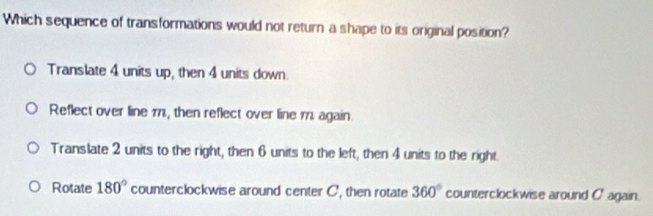 Which sequence of transformations would not return a shape to its original position?
Translate 4 units up, then 4 units down.
Reflect over line 171, then reflect over line 11 again.
Translate 2 units to the right, then 6 units to the left, then 4 units to the right.
Rotate 180° counterclockwise around center C, then rotate 360° counterclockwise around C ' again.