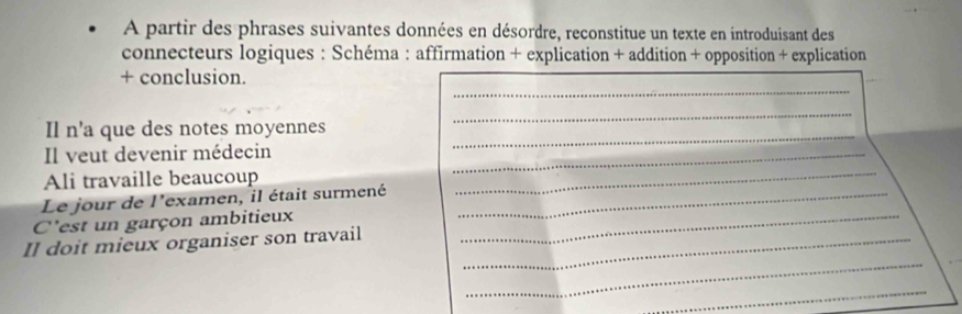 A partir des phrases suivantes données en désordre, reconstitue un texte en introduisant des 
connecteurs logiques : Schéma : affirmation + explication + addition + opposition + explication 
_ 
+ conclusion. 
_ 
Il n'a que des notes moyennes 
Il veut devenir médecin_ 
_ 
Ali travaille beaucoup 
Le jour de l'examen, il était surmené_ 
_ 
C'est un garçon ambitieux_ 
_ 
Il doit mieux organiser son travail_ 
_