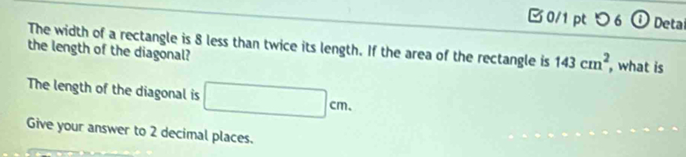 □0/1 pt つ 6 o Detai 
The width of a rectangle is 8 less than twice its length. If the area of the rectangle is 143cm^2
the length of the diagonal? ,what is 
The length of the diagonal is □ cm. 
Give your answer to 2 decimal places.