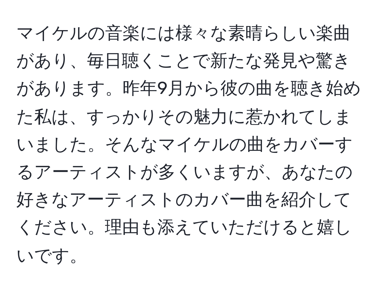 マイケルの音楽には様々な素晴らしい楽曲があり、毎日聴くことで新たな発見や驚きがあります。昨年9月から彼の曲を聴き始めた私は、すっかりその魅力に惹かれてしまいました。そんなマイケルの曲をカバーするアーティストが多くいますが、あなたの好きなアーティストのカバー曲を紹介してください。理由も添えていただけると嬉しいです。