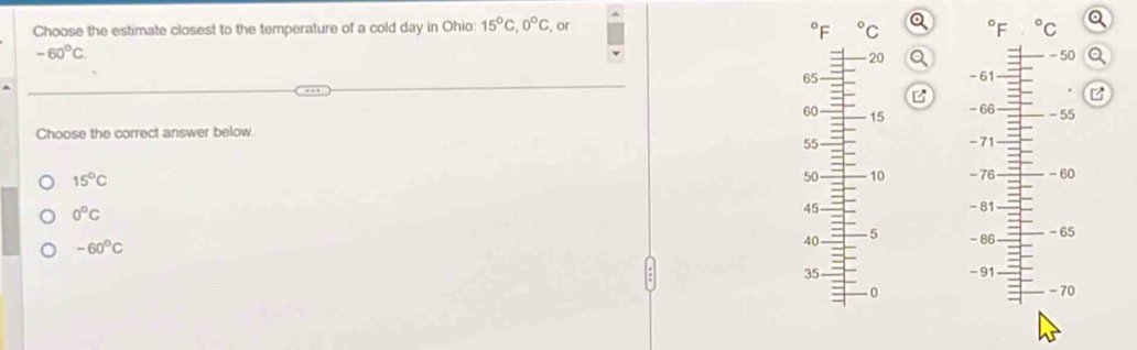 Choose the estimate closest to the temperature of a cold day in Ohio: 15°C, 0°C or°C
- ^circ C
-60°C
20 - 50
65 - 61
B
60 15
Choose the correct answer below. -71 - 66 - 55
55
15°C
50 10 - 76 - 60
0°C
45 - 81
-60°C
40 5 - 86 - 65
35 - 91
0 - 70