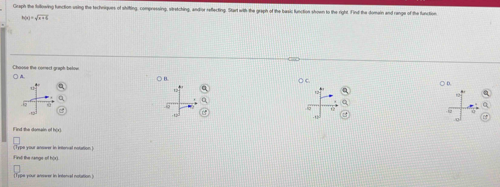 Graph the following function using the techniques of shifting, compressing, stretching, and/or reflecting. Start with the graph of the basic function shown to the right. Find the domain and range of the function.
h(x)=sqrt(x+6)
Choose the correct graph below 
A. 
B. 
C. 
D. 
Q 

Find the domain of h(x)
(Type your answer in interval notation.) 
Find the range of h(x)
(Type your answer in interval notation.)