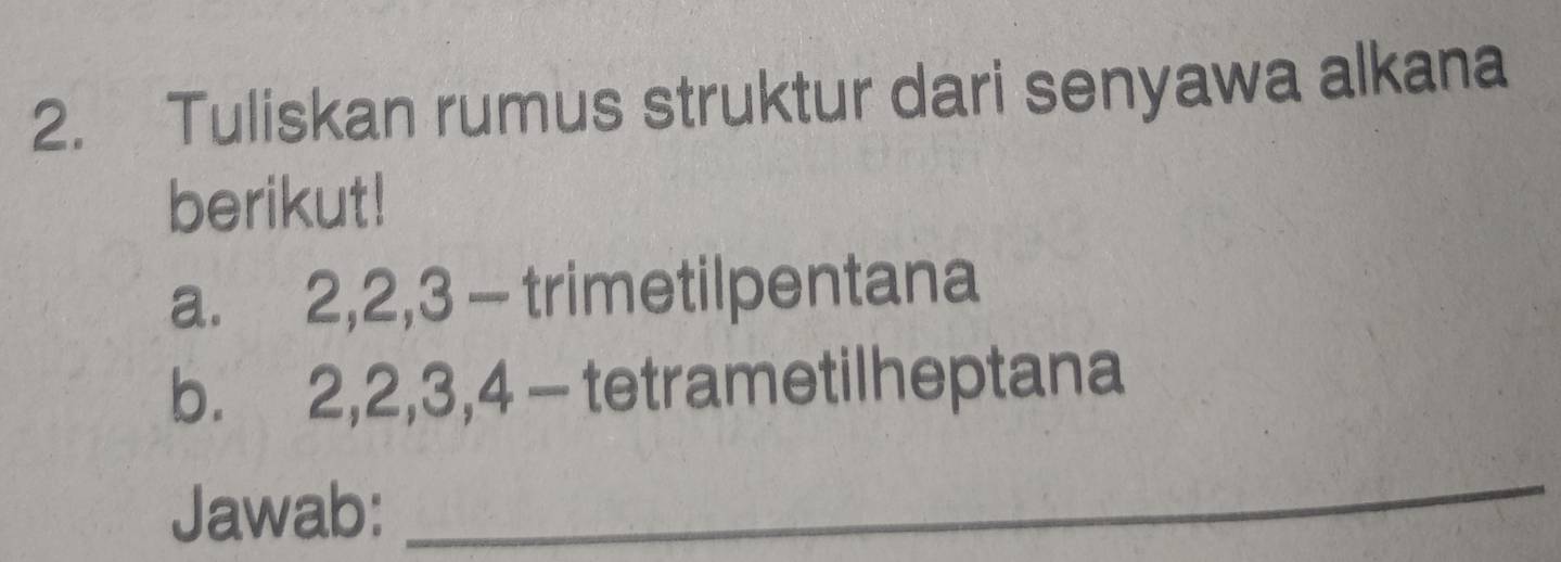 Tuliskan rumus struktur dari senyawa alkana 
berikut! 
a. 2, 2, 3 - trimetilpentana 
b. 2, 2, 3, 4 - tetrametilheptana 
Jawab: 
_