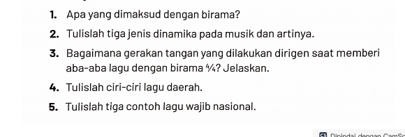 Apa yang dimaksud dengan birama? 
2. Tulislah tiga jenis dinamika pada musik dan artinya. 
3. Bagaimana gerakan tangan yang dilakukan dirigen saat memberi 
aba-aba lagu dengan birama ¼? Jelaskan. 
4. Tulislah ciri-ciri lagu daerah. 
5. Tulislah tiga contoh lagu wajib nasional.