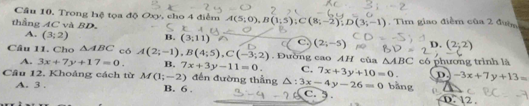 Trong hệ tọa độ Oxy, cho 4 điểm A(5;0), B(1;5); C(8;-2); D(3;-1). Tìm giao điểm của 2 đườn
thẳng AC và BD.
A. (3;2)
B. (3;11)
C. (2;-5) D. (2;2)
Câu 11. Cho △ ABC có A(2;-1), B(4;5), C(-3;2). Đường cao AH của △ ABC có phương trình là
A. 3x+7y+17=0. B. 7x+3y-11=0. C. 7x+3y+10=0. D. -3x+7y+13=
Câu 12. Khoảng cách từ M(1;-2) đến đường thắng △ :3x-4y-26=0 bằng
A. 3. B. 6. C. 5. D. 12.