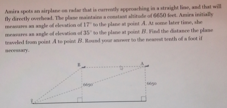 Amira spots an airplane on radar that is currently approaching in a straight line, and that will 
fly directly overhead. The plane maintains a constant altitude of 6650 feet. Amira initially 
measures an angle of elevation of 17° to the plane at point A. At some later time, she 
measures an angle of elevation of 35° to the plane at point B. Find the distance the plane 
traveled from point A to point B. Round your answer to the nearest tenth of a foot if 
necessary.