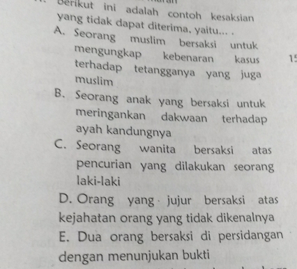 Berikut ini adalah contoh kesaksian
yang tidak dapat diterima, yaitu... .
A. Seorang muslim bersaksi untuk
mengungkap kebenaran kasus 15
terhadap tetangganya yang juga
muslim
B. Seorang anak yang bersaksi untuk
meringankan dakwaan terhadap
ayah kandungnya
C. Seorang wanita bersaksi atas
pencurian yang dilakukan seorang
laki-laki
D. Orang yang jujur bersaksi atas
kejahatan orang yang tidak dikenalnya
E. Dua orang bersaksi di persidangan
dengan menunjukan bukti