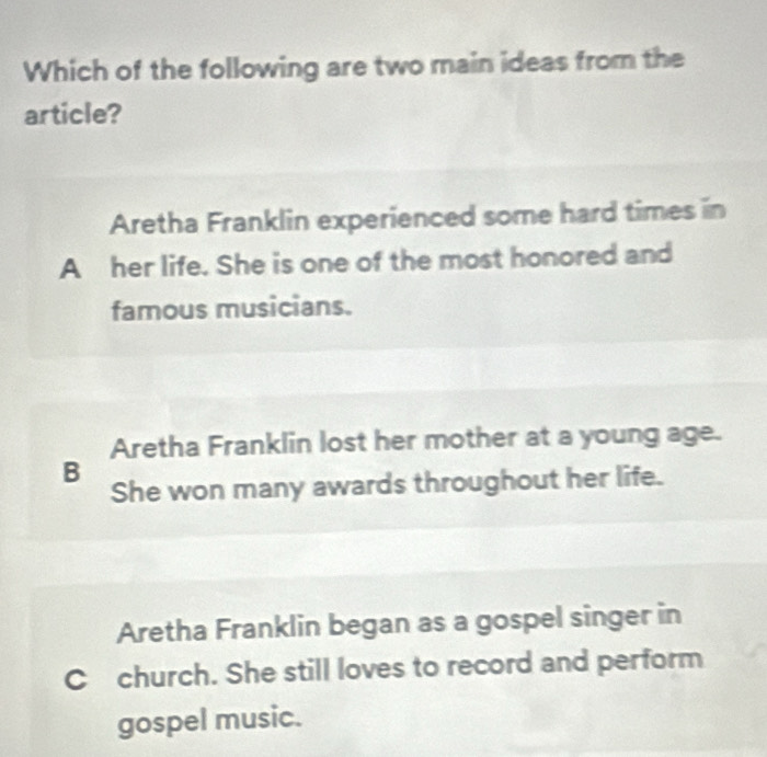 Which of the following are two main ideas from the
article?
Aretha Franklin experienced some hard times in
A her life. She is one of the most honored and
famous musicians.
Aretha Franklin lost her mother at a young age.
B
She won many awards throughout her life.
Aretha Franklin began as a gospel singer in
C church. She still loves to record and perform
gospel music.