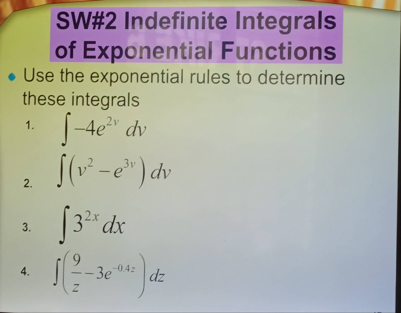 SW#2 Indefinite Integrals 
of Exponential Functions 
Use the exponential rules to determine 
these integrals 
1. ∈t -4e^(2v)dv
2. ∈t (v^2-e^(3v))dv
3. ∈t 3^(2x)dx
4. ∈t ( 9/z -3e^(-0.4z))dz