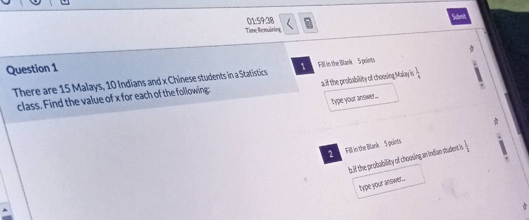 01:59:38 Submit 
Time Remaining 
Question 1 
There are 15 Malays, 10 Indians and x Chinese students in a Statistics 1 Fill in the Blank 5 points 
a.if the probability of choosing Malay is  1/4 
class. Find the value of x for each of the following: 
type your answer... 
8 
2 Fill in the Blank 5 points 
b.if the probability of choosing an Indian student is  1/3 
type your answer... 
8