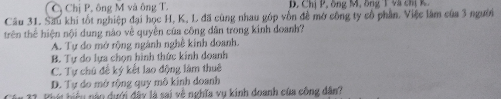 C, Chị P, ông M và ông T. D. Chị P, ông M, ông T và chị K 
Câu 31. Sau khi tốt nghiệp đại học H, K, L đã cùng nhau góp vốn để mở công ty cổ phần. Việc làm của 3 người
trên thể hiện nội dung nào về quyên của công dân trong kính doanh?
A. Tự do mở rộng ngành nghê kinh doanh,
B. Tự do lựa chọn hình thức kinh doanh
C. Tự chú để ký kết lao động làm thuê
D. Tự do mở rộng quy mô kính doanh
32. Phái hiệu nào dưới đây là sai về nghĩa vụ kinh doanh của công dân?