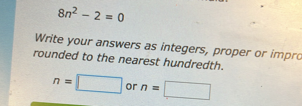 8n^2-2=0
Write your answers as integers, proper or impro 
rounded to the nearest hundredth.
n=□ or n=□