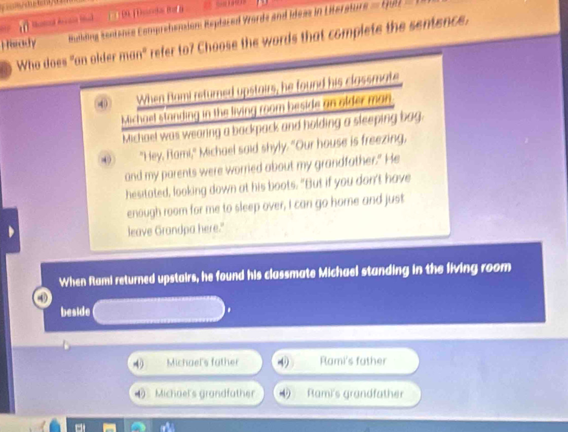 ] 9 [ Dancha i ]
Hisrady Building sentence Comprehension: Replased Words and Ideas in Literature = Luiz
Who does "an older man" refer to? Choose the words that complete the sentence.
40 When Rami returned upstairs, he found his classmate
Michael standing in the living room beside an older man.
Michael was wearing a backpack and holding a sleeping bag.
4 "Hey, Rami," Michael said shyly. "Our house is freezing,
and my parents were worried about my grandfather." He
hesitated, looking down at his boots. "But if you don't have
enough room for me to sleep over, I can go home and just
leave Grandpa here."
When Rami returned upstairs, he found his classmate Michael standing in the living room
④
beside
.
4 Michael's father Rami's father
Michael's grandfather Rami's grandfather