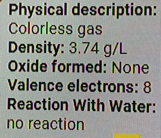 Physical description: 
Colorless gas 
Density: 3.74 g/L
Oxide formed: None 
Valence electrons: 8
Reaction With Water: 
no reaction