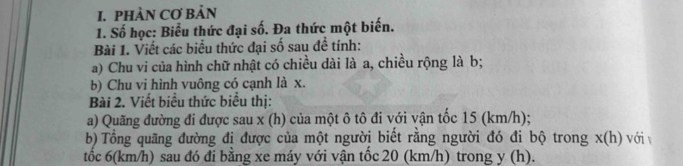 PHÀN CƠ BảN 
1. Số học: Biểu thức đại số. Đa thức một biến. 
Bài 1. Viết các biểu thức đại số sau để tính: 
a) Chu vi của hình chữ nhật có chiều dài là a, chiều rộng là b; 
b) Chu vi hình vuông có cạnh là x. 
Bài 2. Viết biểu thức biểu thị: 
a) Quãng đường đi được sau x (h) của một ô tô đi với vận tốc 15 (km/h); 
b) Tổng quãng đường đị được của một người biết rằng người đó đi bộ trong x (h) với v 
tốc 6(km/h) sau đó đi bằng xe máy với vận tốc 20 (km/h) trong y (h).