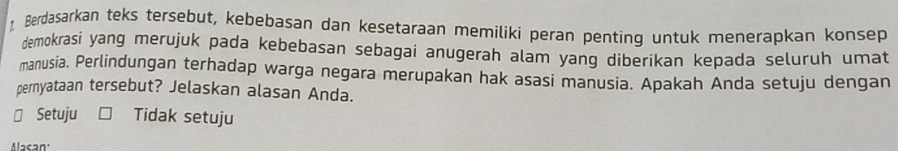 Berdasarkan teks tersebut, kebebasan dan kesetaraan memilikí peran penting untuk menerapkan konsep
demokrasi yang merujuk pada kebebasan sebagai anugerah alam yang diberikan kepada seluruh umat
manusia. Perlindungan terhadap warga negara merupakan hak asasi manusia. Apakah Anda setuju dengan
pernyataan tersebut? Jelaskan alasan Anda.
Setuju Tidak setuju
Mlasan: