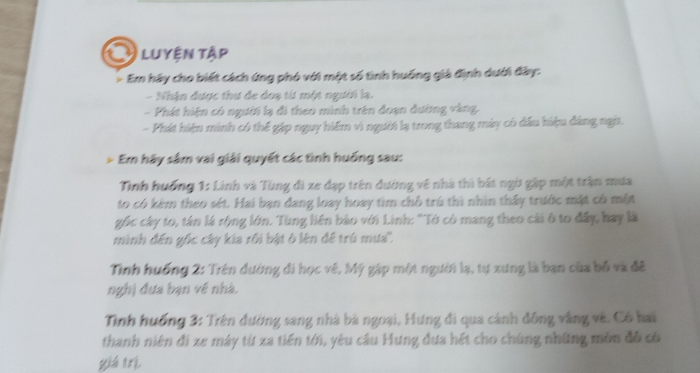 Luyện tập 
> Em hãy cho biết cách ứng phó với một số tình huống giả định dưới đây: 
- Nhận được thư đe doạ từ một người lạ. 
- Phát hiện có người lạ đi theo minh trên đoạn đường vàng. 
- Phát hiện minh có thể gặp nguy hiểm vì người lạ trong thang máy có đầu hiệu đáng ngi. 
Em hãy sâm vai giải quyết các tình huống sau: 
Tình huống 1: Linh và Tùng đi xe đạp trên đường về nhà thì bát ngờ gặp một trận mưa 
to có kêm theo sét. Hai bạn đang loay hoay tìm chỗ trú thì nhìn thấy trước mặt có một 
gốc cây to, tán là rộng lớn. Tùng liên bảo với Linh: "Tớ có mang theo cái ô to đây, hay là 
minh đến gốc cây kía rối bật ở lên để trú mưa''. 
Tinh huống 2: Trên đường đi học về, Mỹ gặp một người lạ, tự xưng là bạn của bố và đề 
nghị đựa bạn về nhà. 
Tinh huống 3 : Trên đường sang nhà bà ngoại, Hưng đi qua cánh đông vàng về. Có hai 
thanh niên đi xe máy từ xa tiến tới, yêu câu Hưng đưa hết cho chúng những môn đô có 
yiá trì