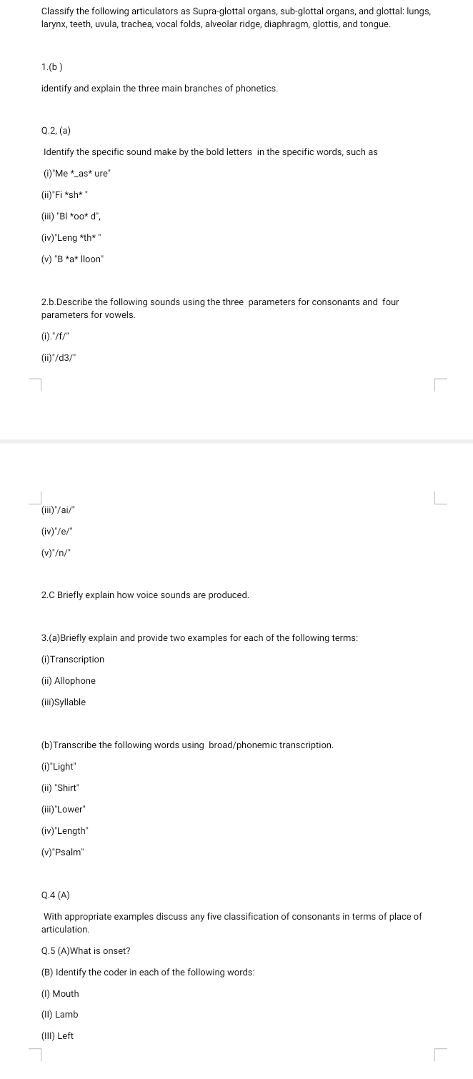 Classify the following articulators as Supra-glottal organs, sub-glottal organs, and glottal: lungs, 
larynx, teeth, uvula, trachea, vocal folds, alveolar ridge, diaphragm, glottis, and tongue 
1.(b ) 
identify and explain the three main branches of phonetics. 
Q.2,(a) 
Identify the specific sound make by the bold letters in the specific words, such as 
(i) ^*Me^*_ as^*ure
(ii) Fi*sh^*''
(iii) 
(iv)" _ eng^*th^*''
(v) ''B*a^(1000n'')
2.b.Describe the following sounds using the three parameters for consonants and four 
parameters for vowels. 
(i) ''/f'' 
(ii)' /d3/^circ 
(iii)' ''/ai/'' 
(iv) ''/e/''
/n/^circ 
2.C Briefly explain how voice sounds are produced. 
3.(a)Briefly explain and provide two examples for each of the following terms: 
(i)Transcription 
(ii) Allophone 
(iii)Syllable 
(b)Transcribe the following words using broad/phonemic transcription. 
(i) Light 
''Shirt'' 
(iii)' Lower' 
(iv) ''Length'' 
(v) Psalm'' 
Q. 4(A) 
With appropriate examples discuss any five classification of consonants in terms of place of 
articulation. 
Q.5 (A)What is onset? 
(B) Identify the coder in each of the following words: 
(I) Mouth 
(II) Lamb 
(III) Left