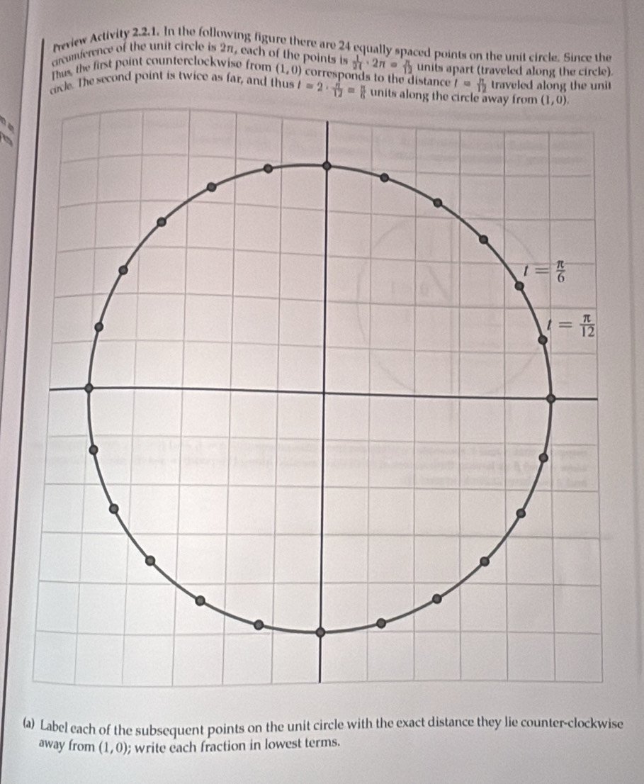 Neview Activity 2.2.1. In the following figure there are 24 equally spaced points on the unit circle. Since the
crcumference of the unit circle is 2π, each of the points is  1/24 · 2π = π /12 
Thus, the first point counterclockwise from (1,0) corresponds to the distance units apart (traveled along the circle).
t= π /12  traveled along the unit
crcle. The second point is twice as far, and thus l=2·  n/12 = n/6  units along 
(a) Label each of the subsequent points on the unit circle with the exact distance they lie counter-clockwise
away from (1,0); write each fraction in lowest terms.