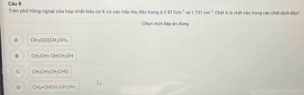 Chất X là chất nào trong các chất dưới đây?
Trên phố hồng ngoại của hợp chất hữu cơ X có các hấp thụ đặc trung ở 2817cm^2 và 1 731cm^3
Chọn một đáp án đứng
A CH_3C(O)CH_2CH_3
B CH_3CH-CHCH_2OH
。 CH_3CH_2CH_2CHO
D CH_2=OHOH_2OH_2OH