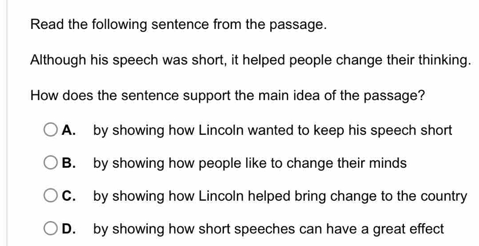 Read the following sentence from the passage.
Although his speech was short, it helped people change their thinking.
How does the sentence support the main idea of the passage?
A. by showing how Lincoln wanted to keep his speech short
B. by showing how people like to change their minds
C. by showing how Lincoln helped bring change to the country
D. by showing how short speeches can have a great effect