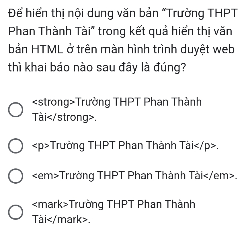 Để hiển thị nội dung văn bản “Trường THPT
Phan Thành Tài" trong kết quả hiển thị văn
bản HTML ở trên màn hình trình duyệt web
thì khai báo nào sau đây là đúng?
Trường THPT Phan Thành
Tài.
Trường THPT Phan Thành Tài.
Trường THPT Phan Thành Tài .
Trường THPT Phan Thành
Tài.