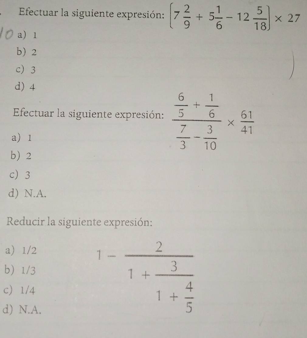 Efectuar la siguiente expresión: (7 2/9 +5 1/6 -12 5/18 )* 27
a) 1
b 2
c 3
d) 4
Efectuar la siguiente expresión: frac  6/5 + 1/6  7/3 - 3/10 *  61/41 
a) 1
b 2
c 3
d) N.A.
Reducir la siguiente expresión:
a 1/2
b 1/3
c 1/4
d) N.A.
1-frac 21+frac 31+ 4/5 