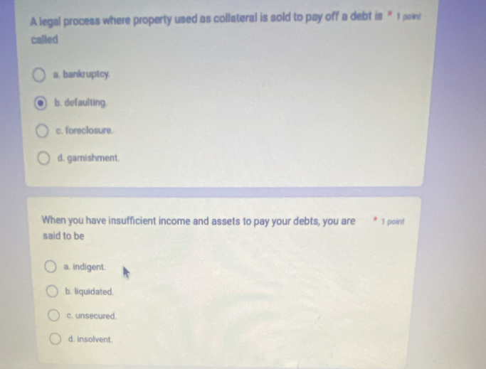 A legal process where property used as collateral is sold to pay off a debt is *1 point
called
a. bankruptcy.
b. defaulting.
c. foreclosure.
d. garnishment.
When you have insufficient income and assets to pay your debts, you are 1 point
said to be
a. indigent.
b. liquidated.
c. unsecured.
d. insolvent.