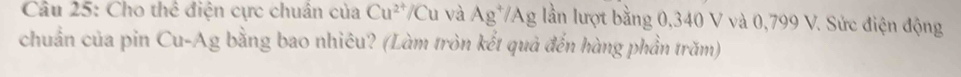 Cho thể điện cực chuân của Cu^(2+)/Cu Cu và Ag^+/Ag lần lượt bằng 0,340 V và 0,799 V. Sức điện động 
chuẩn của pin Cu-Ag bằng bao nhiêu? (Làm tròn kết quả đến hàng phần trăm)