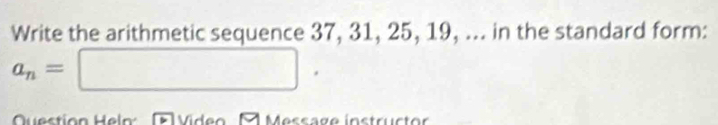 Write the arithmetic sequence 37, 31, 25, 19, ... in the standard form:
a_n=□. 
Question l Video A Message instructor