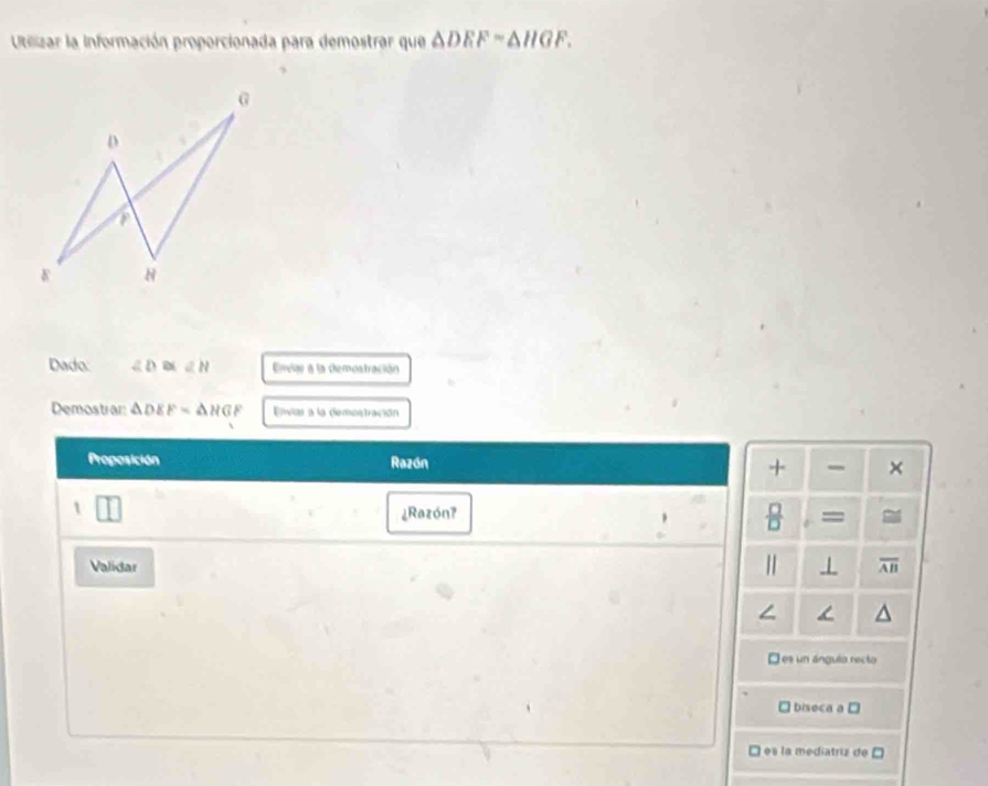 Utilizar la información proporcionada para demostrar que △ DEF=△ HGF. 
Dado ∠ D≌ ∠ H Erar a la demostración
Demostrar: △ DEF=△ HGF Enviar a la demostración
Proposición Razón + - ×
1
 □ /□   
¿Razón? =
Validar | ⊥ overline AB
D es un ángulo recto
biseca a □
es la mediatriz de C