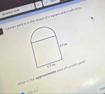 NEXT 
Question 8/40 < 
Laura's yard is in the shape of a square and a half-circle 
What is the approximate areaura's yard
316m^2
Desk