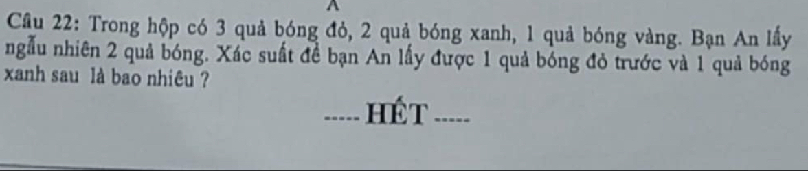 Cầu 22: Trong hộp có 3 quả bóng đỏ, 2 quả bóng xanh, 1 quả bóng vàng. Bạn An lấy 
ngẫu nhiên 2 quả bóng. Xác suất đề bạn An lấy được 1 quả bóng đỏ trước và 1 quả bóng 
xanh sau là bao nhiêu ? 
_.... hế t_