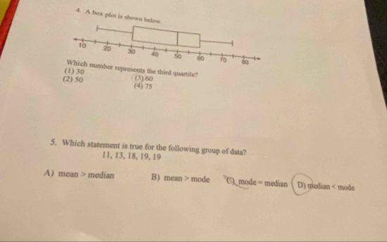 A box plot is shown belo
r represents the third quartile?
(1) 30
(2) 50 (4) 75 (3). 60
5. Which statement is true for the following group of data?
11, 13, 18, 19, 19
A) mean > median B) mean > mode C mode = median D) median < mode