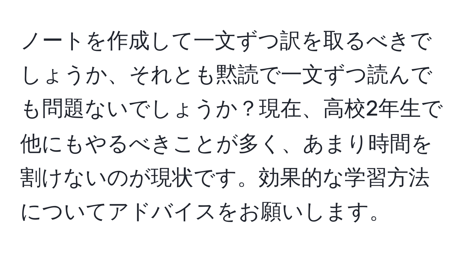 ノートを作成して一文ずつ訳を取るべきでしょうか、それとも黙読で一文ずつ読んでも問題ないでしょうか？現在、高校2年生で他にもやるべきことが多く、あまり時間を割けないのが現状です。効果的な学習方法についてアドバイスをお願いします。