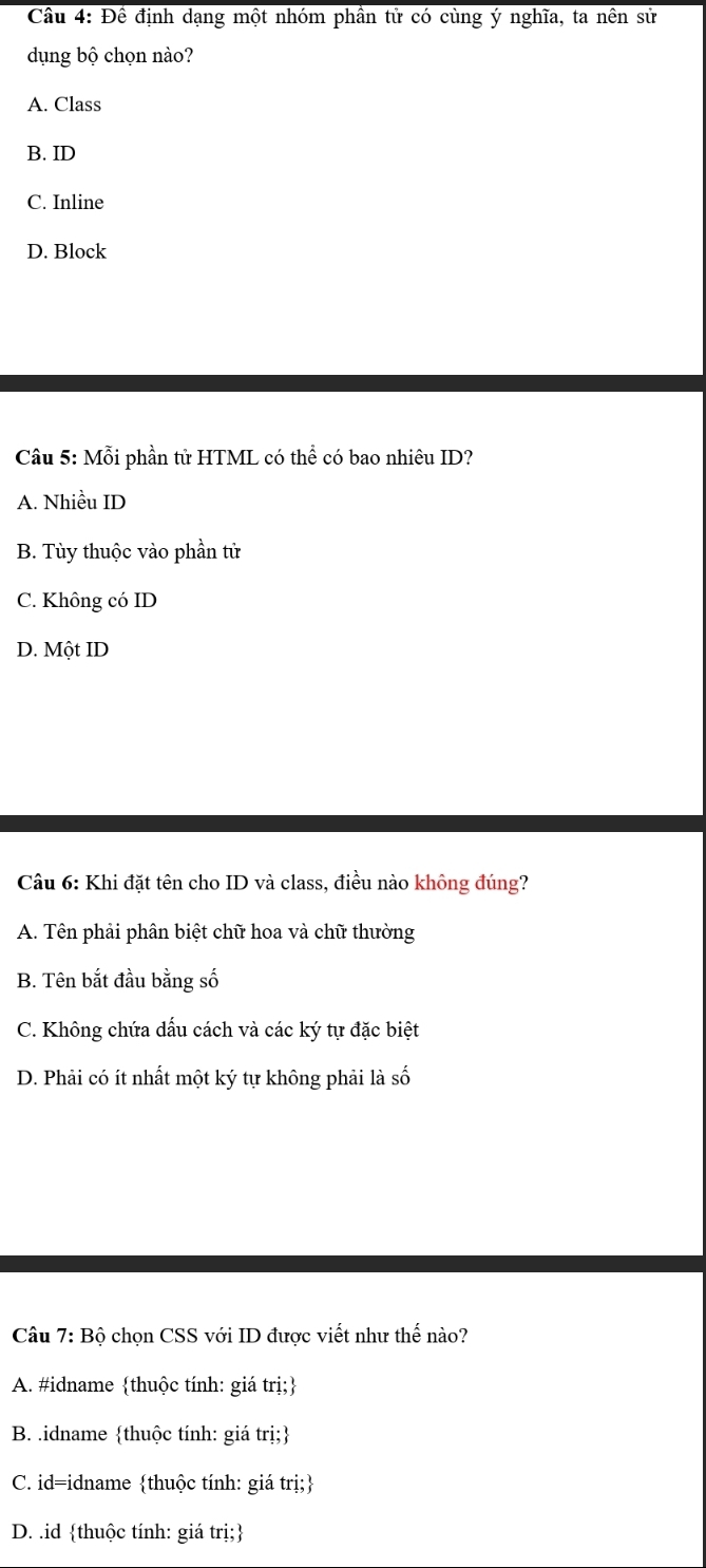 Cầu 4: Đề định dạng một nhóm phần tử có cùng ý nghĩa, ta nên sử
dụng bộ chọn nào?
A. Class
B. ID
C. Inline
D. Block
Câu 5: Mỗi phần tử HTML có thể có bao nhiêu ID?
A. Nhiều ID
B. Tùy thuộc vào phần tử
C. Không có ID
D. Một ID
Câu 6: Khi đặt tên cho ID và class, điều nào không đúng?
A. Tên phải phân biệt chữ hoa và chữ thường
B. Tên bắt đầu bằng số
C. Không chứa dấu cách và các ký tự đặc biệt
D. Phải có ít nhất một ký tự không phải là số
Câu 7: Bộ chọn CSS với ID được viết như thế nào?
A. #idname thuộc tính: giá trị;
B. .idname thuộc tính: giá trị;
C. id=idname thuộc tính: giá trị;
D. .id thuộc tính: giá trị;