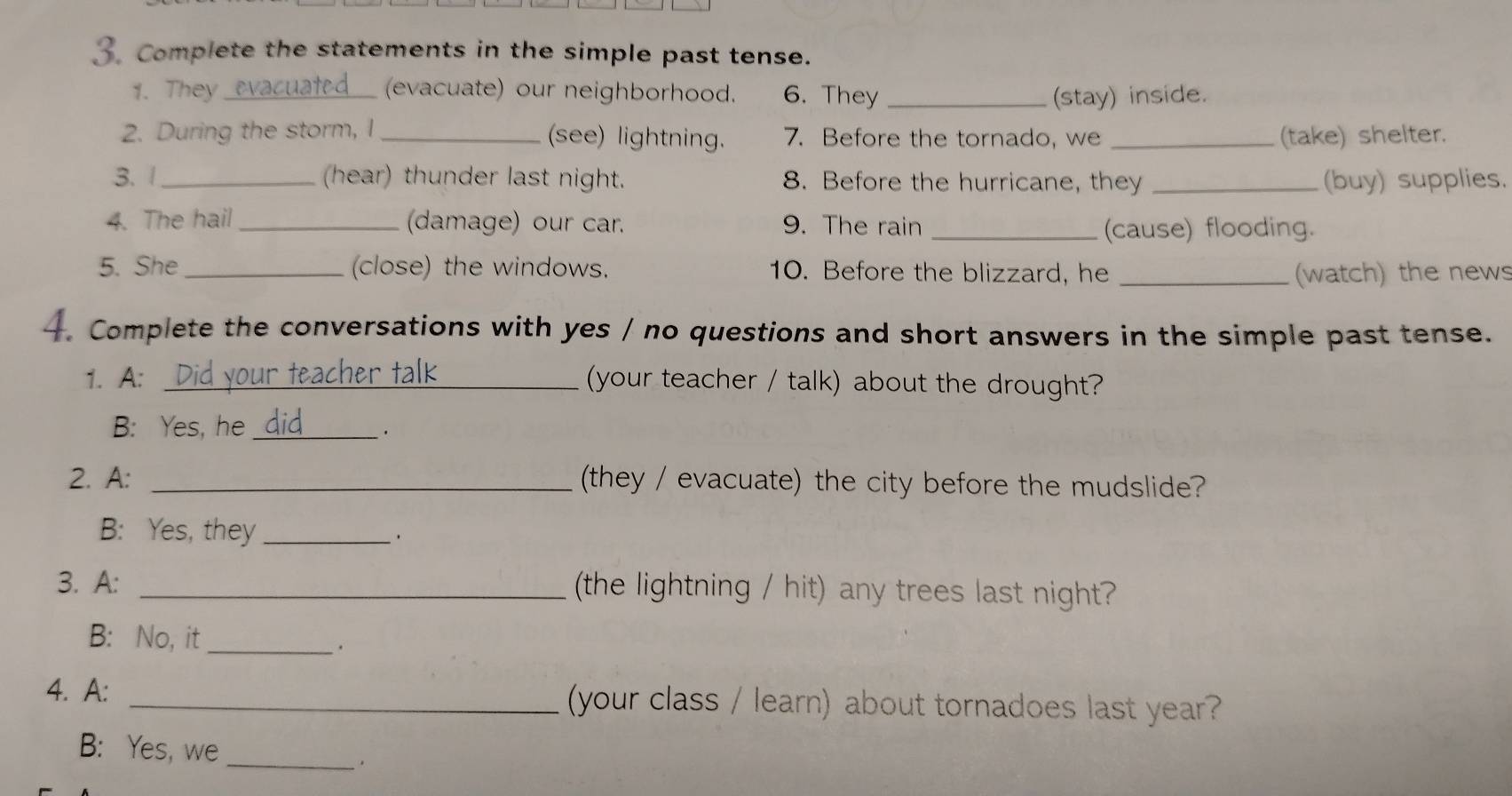 Complete the statements in the simple past tense. 
1. They_ (evacuate) our neighborhood. 6. They _(stay) inside. 
2. During the storm, I _(see) lightning. 7. Before the tornado, we _(take) shelter. 
3. 1_ (hear) thunder last night. 8. Before the hurricane, they _(buy) supplies. 
4. The hail _(damage) our car. 9. The rain_ 
(cause) flooding. 
5. She _close) the windows. 10. Before the blizzard, he _(watch) the news 
4. Complete the conversations with yes / no questions and short answers in the simple past tense. 
1. A: _(your teacher / talk) about the drought? 
B: Yes, he_ 
`. 
2. A: _(they / evacuate) the city before the mudslide? 
B: Yes, they_ 
. 
3. A: _the lightning / hit) any trees last night? 
B: No, it_ 
. 
4. A: _your class / learn) about tornadoes last year? 
B: Yes, we 
_.