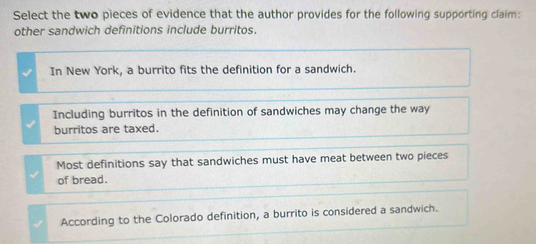 Select the two pieces of evidence that the author provides for the following supporting claim:
other sandwich definitions include burritos.
In New York, a burrito fits the definition for a sandwich.
Including burritos in the definition of sandwiches may change the way
burritos are taxed.
Most definitions say that sandwiches must have meat between two pieces
of bread.
According to the Colorado definition, a burrito is considered a sandwich.