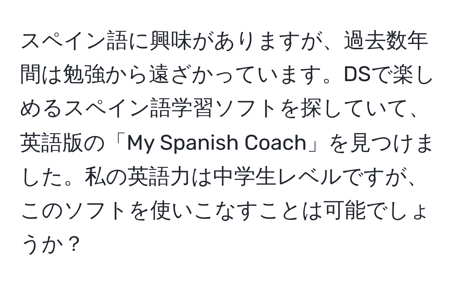 スペイン語に興味がありますが、過去数年間は勉強から遠ざかっています。DSで楽しめるスペイン語学習ソフトを探していて、英語版の「My Spanish Coach」を見つけました。私の英語力は中学生レベルですが、このソフトを使いこなすことは可能でしょうか？