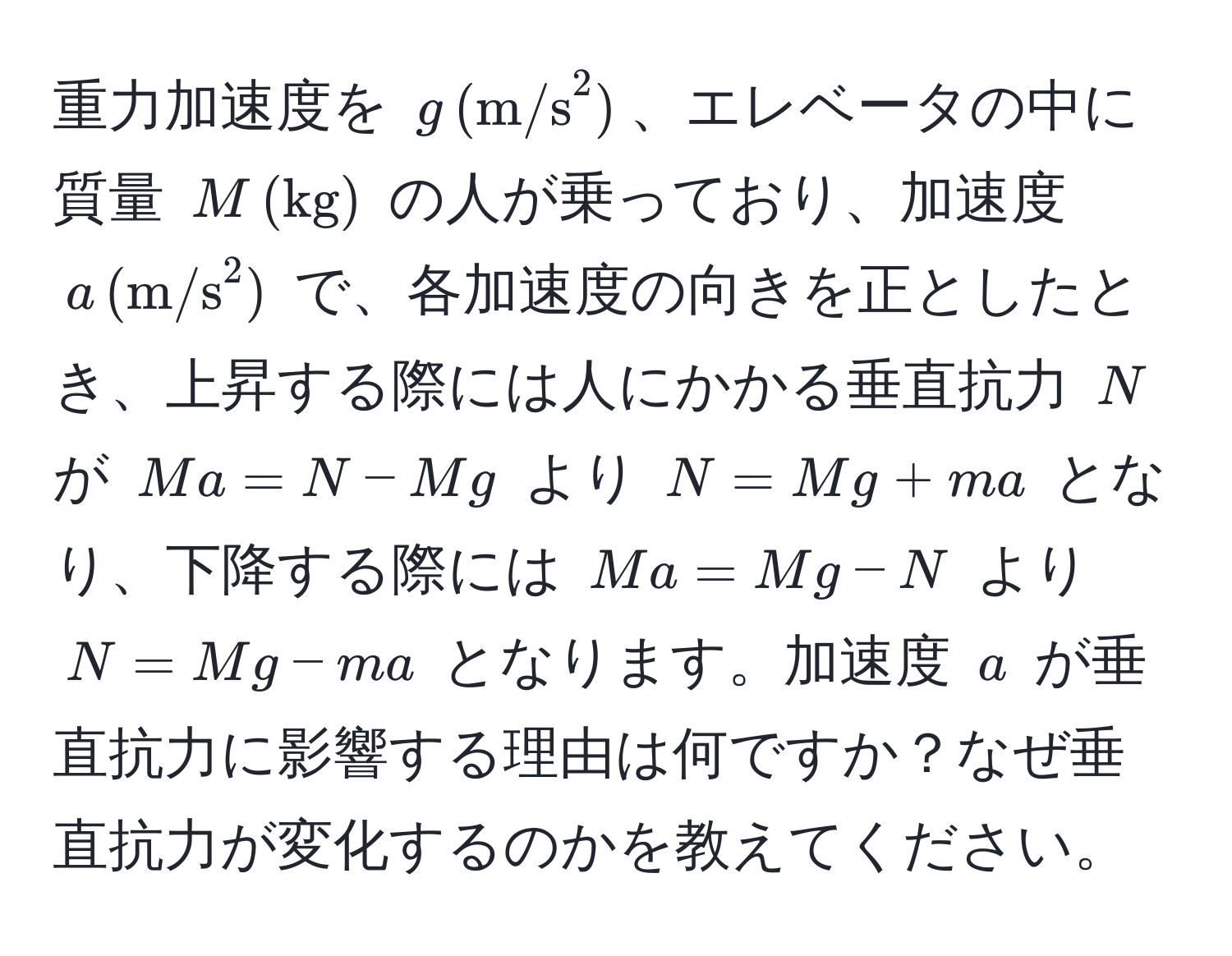 重力加速度を $g , ((m/s)^(2)$、エレベータの中に質量 $M , (kg))$ の人が乗っており、加速度 $a , (m/s^2)$ で、各加速度の向きを正としたとき、上昇する際には人にかかる垂直抗力 $N$ が $Ma = N - Mg$ より $N = Mg + ma$ となり、下降する際には $Ma = Mg - N$ より $N = Mg - ma$ となります。加速度 $a$ が垂直抗力に影響する理由は何ですか？なぜ垂直抗力が変化するのかを教えてください。