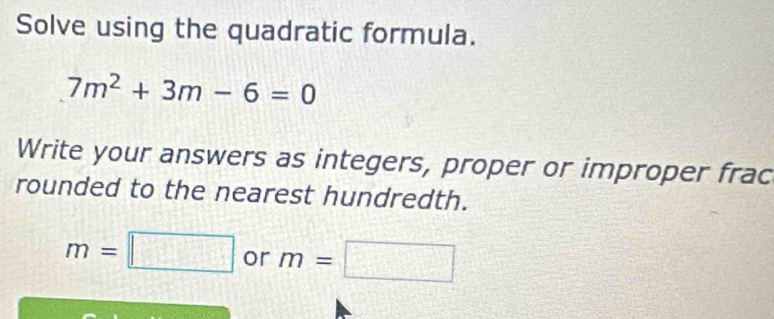 Solve using the quadratic formula.
7m^2+3m-6=0
Write your answers as integers, proper or improper frac 
rounded to the nearest hundredth.
m=□ or m=□